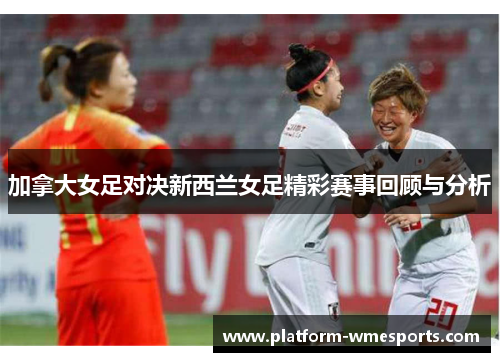 加拿大女足对决新西兰女足精彩赛事回顾与分析