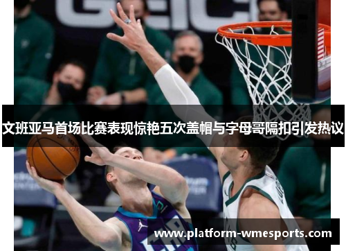 文班亚马首场比赛表现惊艳五次盖帽与字母哥隔扣引发热议